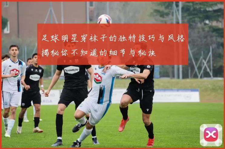 足球明星穿袜子的独特技巧与风格揭秘你不知道的细节与秘诀