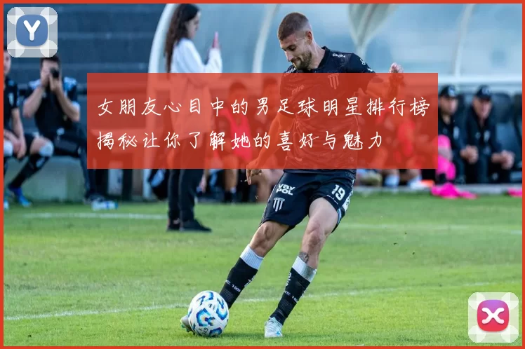 女朋友心目中的男足球明星排行榜揭秘让你了解她的喜好与魅力