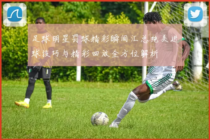足球明星罚球精彩瞬间汇总绝美进球技巧与精彩回放全方位解析