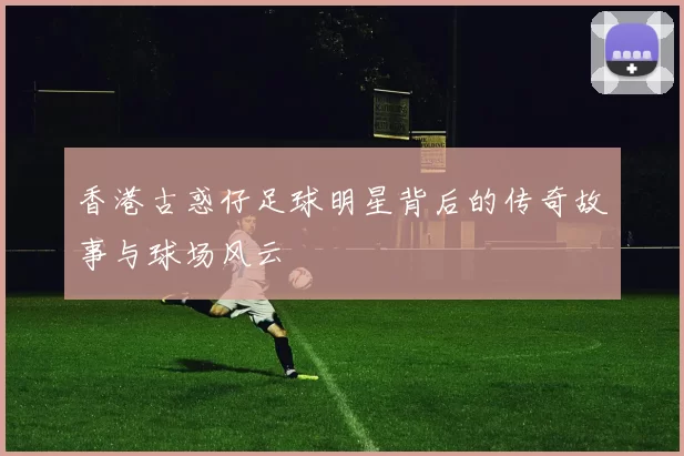 香港古惑仔足球明星背后的传奇故事与球场风云