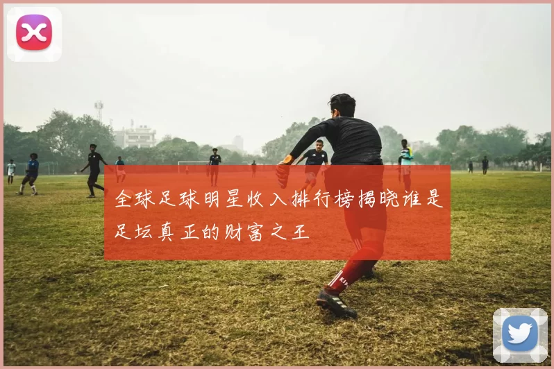 全球足球明星收入排行榜揭晓谁是足坛真正的财富之王