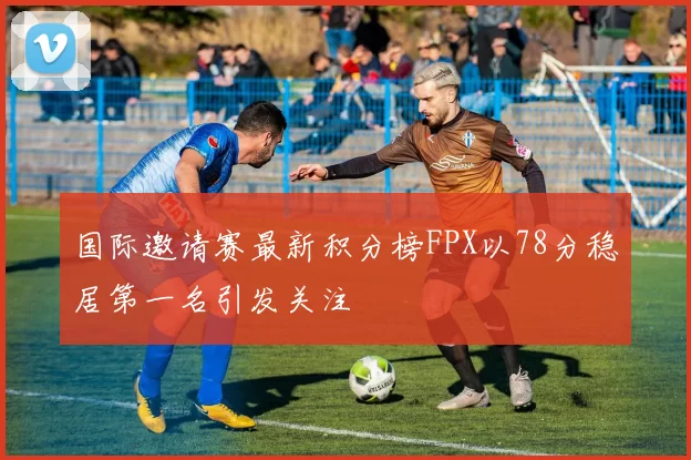 国际邀请赛最新积分榜FPX以78分稳居第一名引发关注