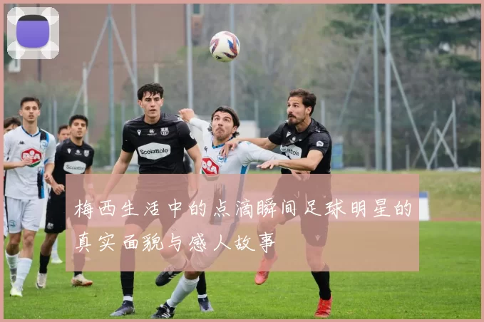 梅西生活中的点滴瞬间足球明星的真实面貌与感人故事