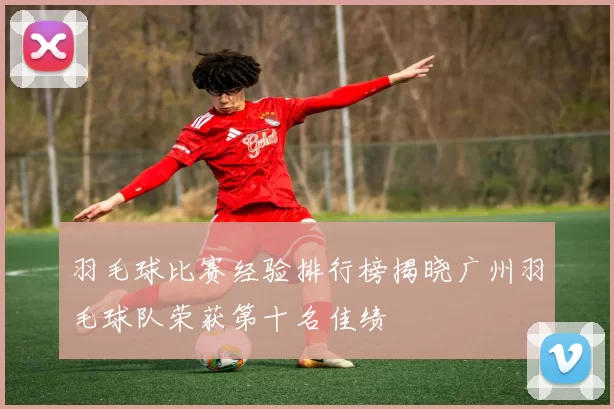 羽毛球比赛经验排行榜揭晓广州羽毛球队荣获第十名佳绩