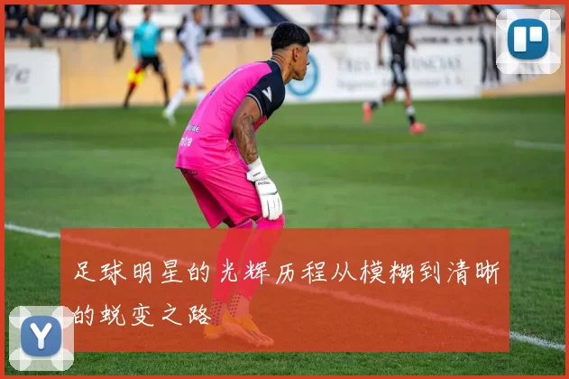 足球明星的光辉历程从模糊到清晰的蜕变之路