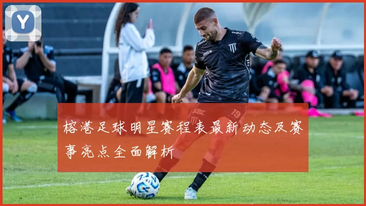 榕港足球明星赛程表最新动态及赛事亮点全面解析