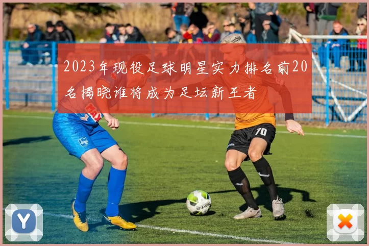 2023年现役足球明星实力排名前20名揭晓谁将成为足坛新王者
