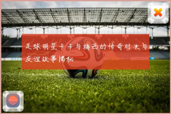 足球明星卡卡与梅西的传奇对决与友谊故事揭秘