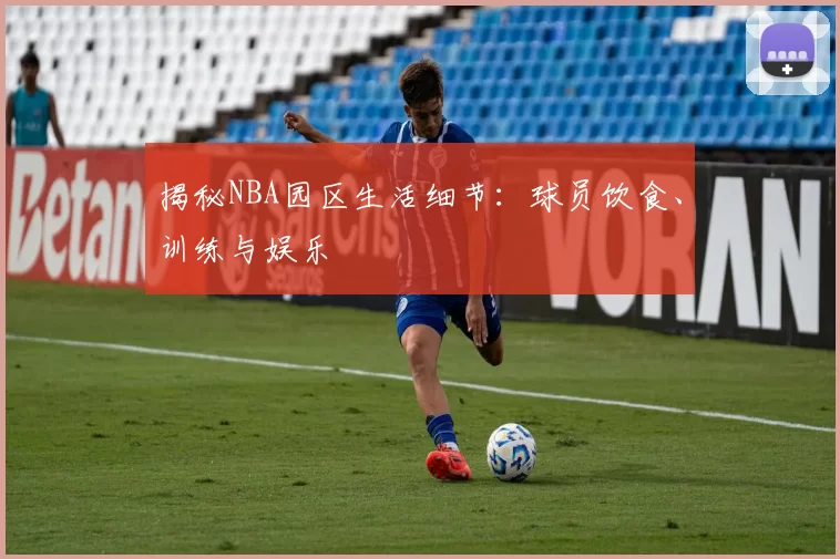 揭秘NBA园区生活细节：球员饮食、训练与娱乐