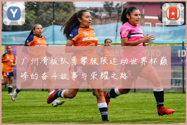 广州滑板队勇攀极限运动世界杯巅峰的奋斗故事与荣耀之路