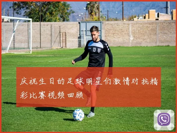 庆祝生日的足球明星们激情对抗精彩比赛视频回顾