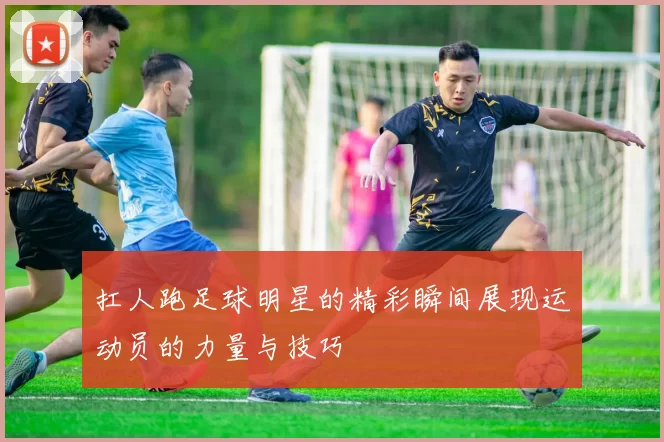 扛人跑足球明星的精彩瞬间展现运动员的力量与技巧