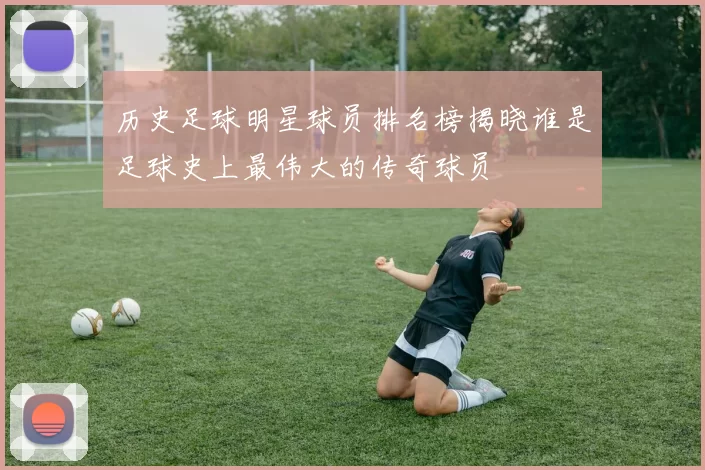 历史足球明星球员排名榜揭晓谁是足球史上最伟大的传奇球员