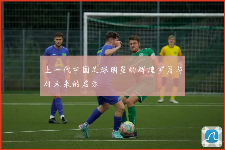 上一代中国足球明星的辉煌岁月与对未来的启示