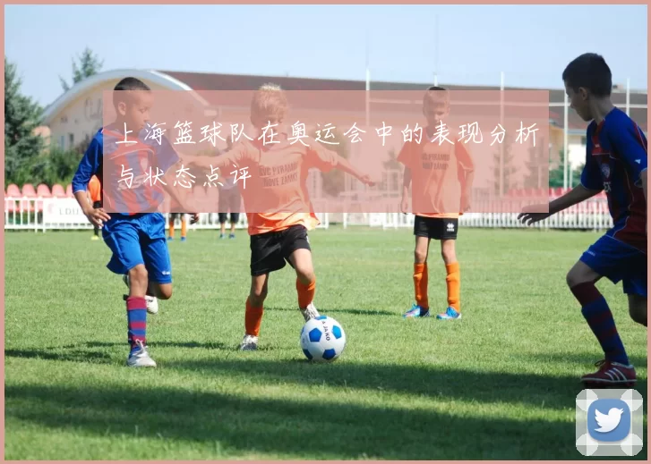 上海篮球队在奥运会中的表现分析与状态点评