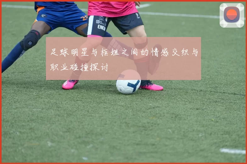 足球明星与柜姐之间的情感交织与职业碰撞探讨