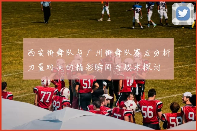 西安街舞队与广州街舞队赛后分析力量对决的精彩瞬间与战术探讨