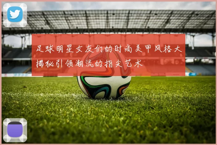 足球明星女友们的时尚美甲风格大揭秘引领潮流的指尖艺术