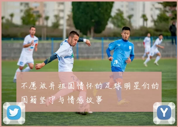 不愿放弃祖国情怀的足球明星们的国籍坚守与情感故事