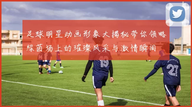 足球明星动画形象大揭秘带你领略绿茵场上的璀璨风采与激情瞬间