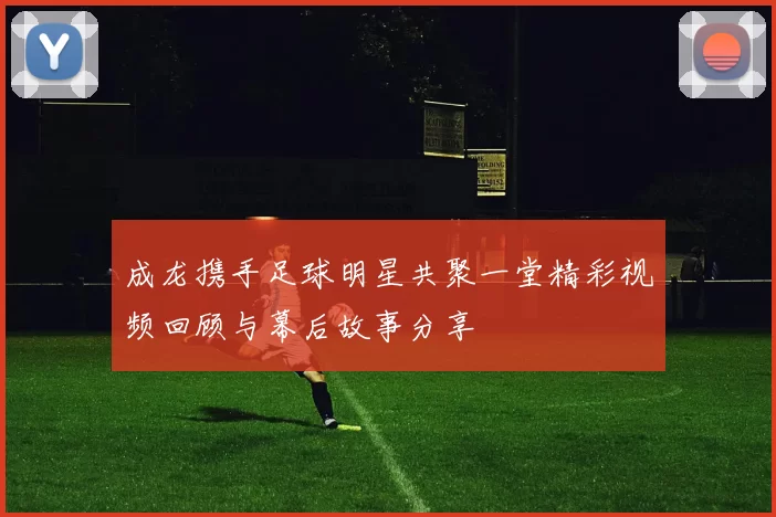 成龙携手足球明星共聚一堂精彩视频回顾与幕后故事分享
