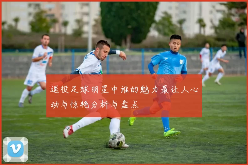 退役足球明星中谁的魅力最让人心动与惊艳分析与盘点