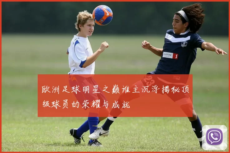 欧洲足球明星之巅谁主沉浮揭秘顶级球员的荣耀与成就