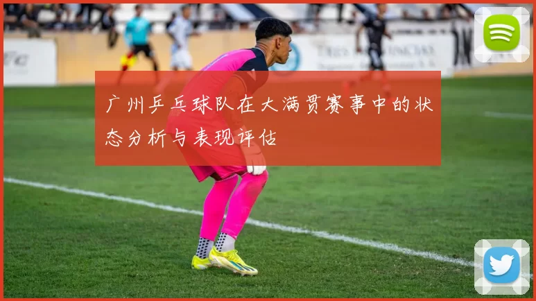 广州乒乓球队在大满贯赛事中的状态分析与表现评估