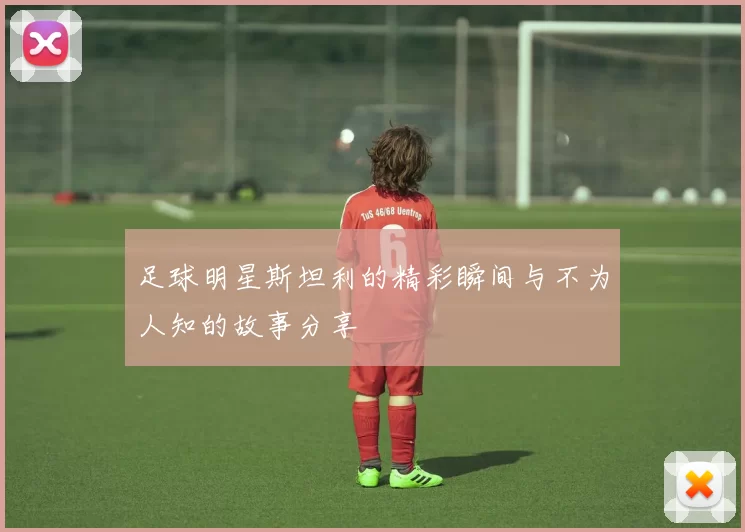 足球明星斯坦利的精彩瞬间与不为人知的故事分享