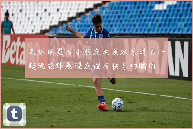 足球明星与小朋友共度欢乐时光一起玩花球展现友谊与快乐的瞬间