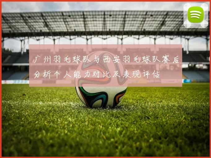 广州羽毛球队与西安羽毛球队赛后分析个人能力对比及表现评估