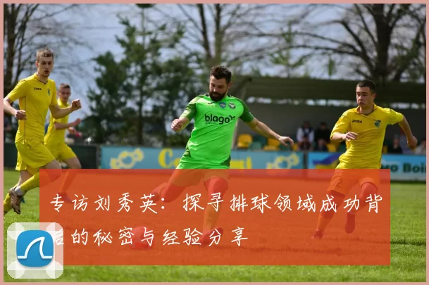 专访刘秀英：探寻排球领域成功背后的秘密与经验分享