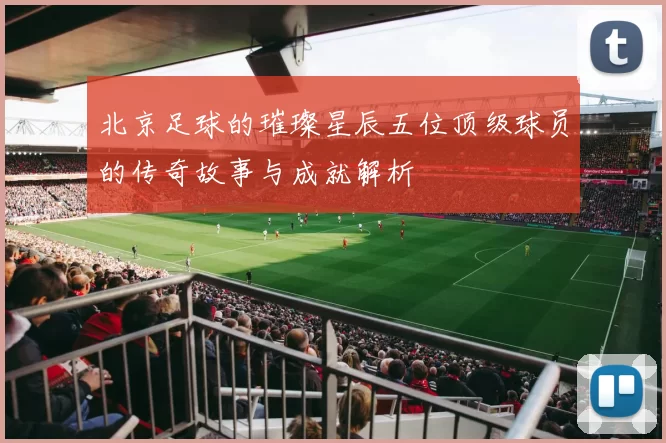 北京足球的璀璨星辰五位顶级球员的传奇故事与成就解析