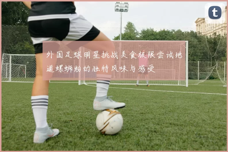 外国足球明星挑战美食极限尝试地道螺蛳粉的独特风味与感受
