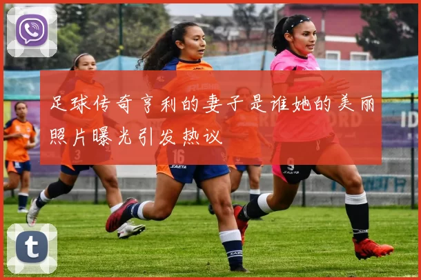 足球传奇亨利的妻子是谁她的美丽照片曝光引发热议