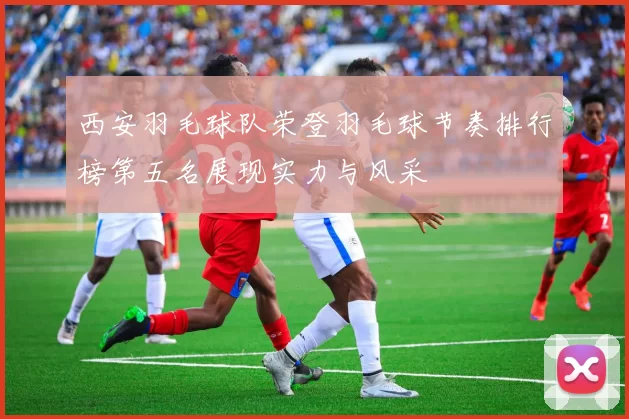 西安羽毛球队荣登羽毛球节奏排行榜第五名展现实力与风采