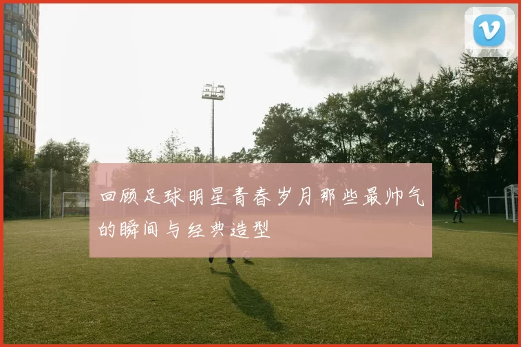 回顾足球明星青春岁月那些最帅气的瞬间与经典造型