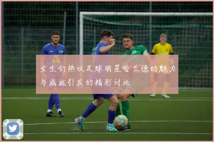 女生们热议足球明星哈兰德的魅力与成就引发的精彩讨论