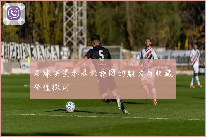 足球明星水晶相框图的魅力与收藏价值探讨