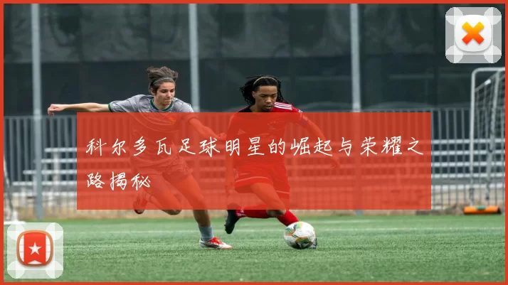 科尔多瓦足球明星的崛起与荣耀之路揭秘