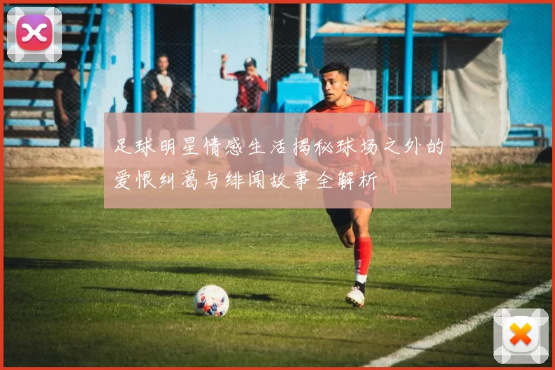 足球明星情感生活揭秘球场之外的爱恨纠葛与绯闻故事全解析