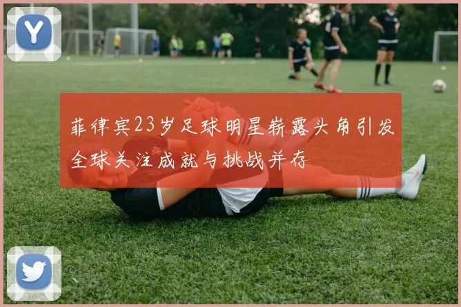 菲律宾23岁足球明星崭露头角引发全球关注成就与挑战并存