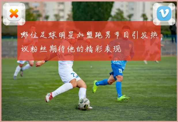 哪位足球明星加盟跑男节目引发热议粉丝期待他的精彩表现
