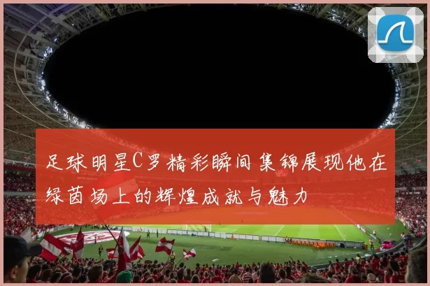 足球明星C罗精彩瞬间集锦展现他在绿茵场上的辉煌成就与魅力