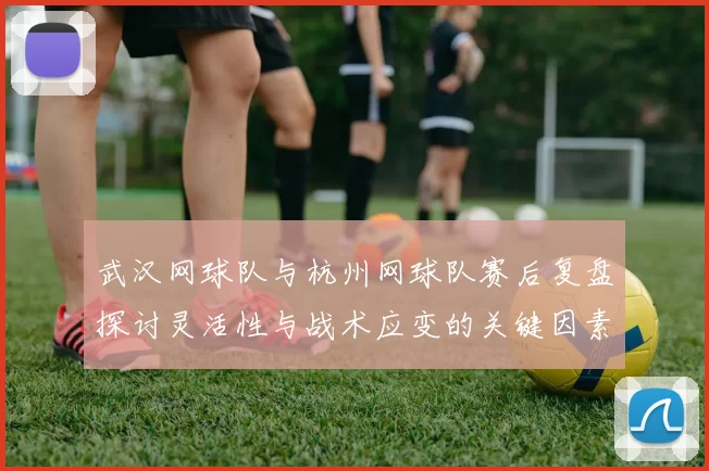 武汉网球队与杭州网球队赛后复盘探讨灵活性与战术应变的关键因素