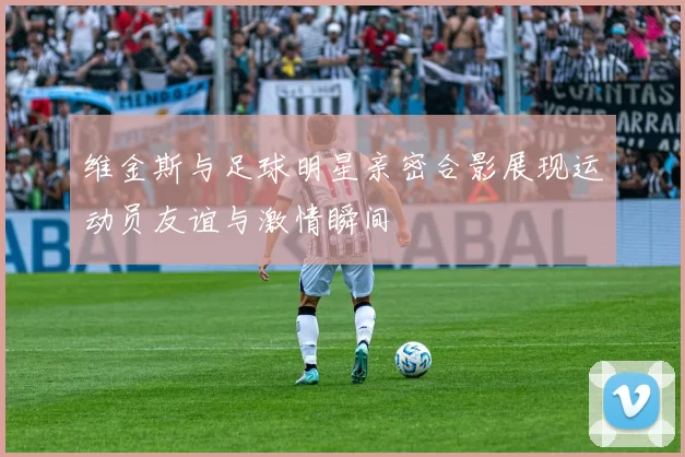 维金斯与足球明星亲密合影展现运动员友谊与激情瞬间