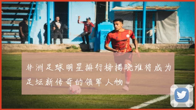 非洲足球明星排行榜揭晓谁将成为足坛新传奇的领军人物