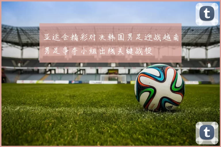 亚运会精彩对决韩国男足迎战越南男足争夺小组出线关键战役