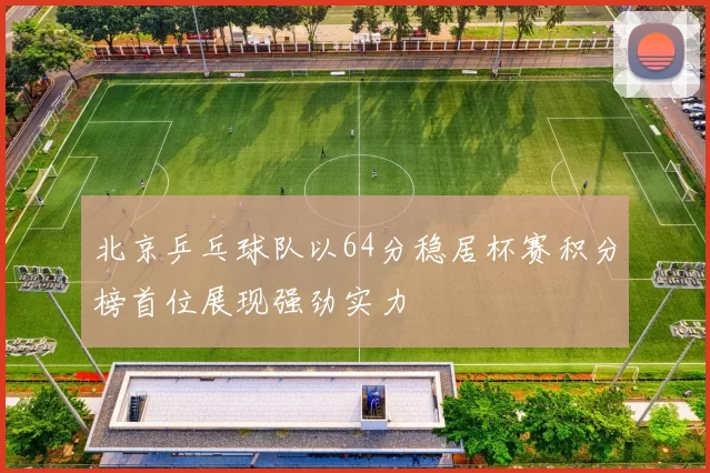 北京乒乓球队以64分稳居杯赛积分榜首位展现强劲实力