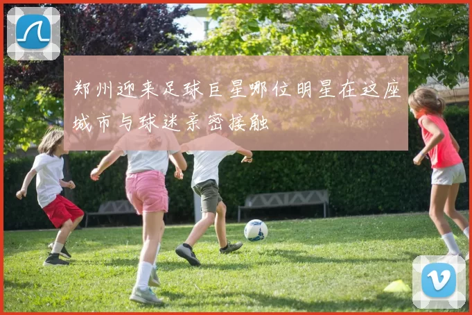郑州迎来足球巨星哪位明星在这座城市与球迷亲密接触
